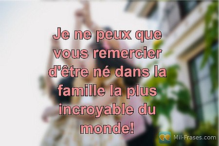 Je ne peux que vous remercier d'être né dans la famille la plus incroyable du mo...
