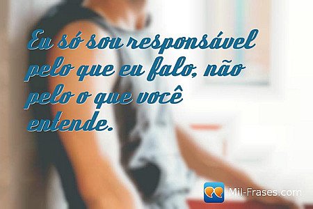 Eu só sou responsável pelo que eu falo, não pelo o que você entende.