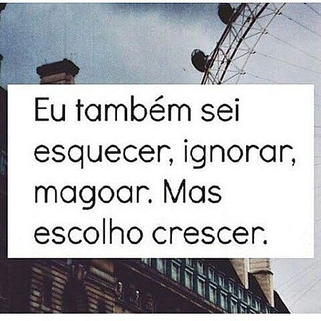 Eu tambem sei esquecer ignorar, magoar. Mas escolho crescer.