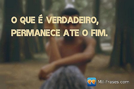 O que é verdadeiro, permanece ate o fim.