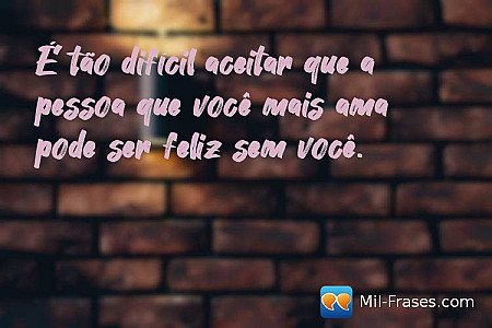 É tão difícil aceitar que a pessoa que você mais ama pode ser feliz sem você.