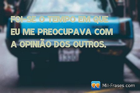 Foi-se o tempo em que eu me preocupava com a opinião dos outros.