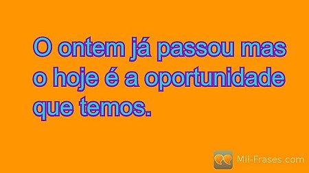 O ontem já passou mas o hoje é a oportunidade que temos.