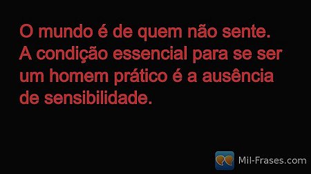 O mundo é de quem não sente. A condição essencial para se ser um homem prático é...