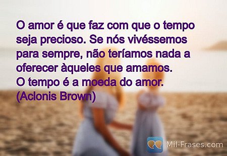 O amor é que faz com que o tempo seja precioso. Se nós vivéssemos para sempre, n...