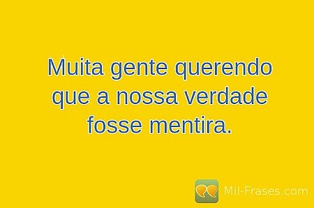 Muita gente querendo que a nossa verdade fosse mentira.