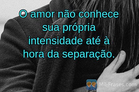 O amor não conhece sua própria intensidade até à hora da separação.