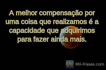 A melhor compensação por uma coisa que realizamos é a capacidade que adquirimos...