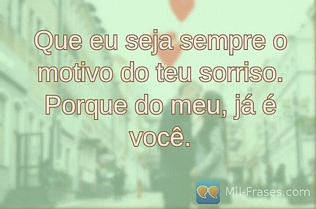 Que eu seja sempre o motivo do teu sorriso. Porque do meu, já é você.