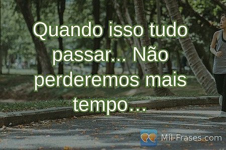Quando isso tudo passar... Não perderemos mais tempo…