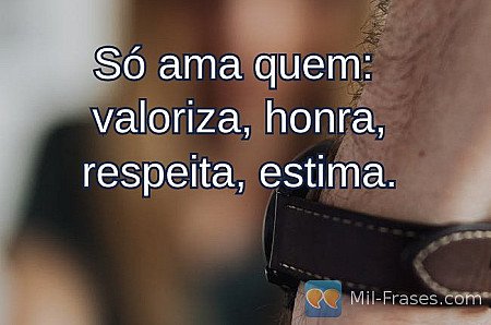 Só ama quem:
valoriza, honra, respeita, estima.