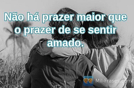 Não há prazer maior que o prazer de se sentir amado.