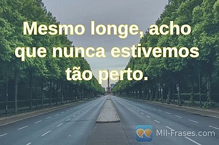 Mesmo longe, acho que nunca estivemos tão perto.