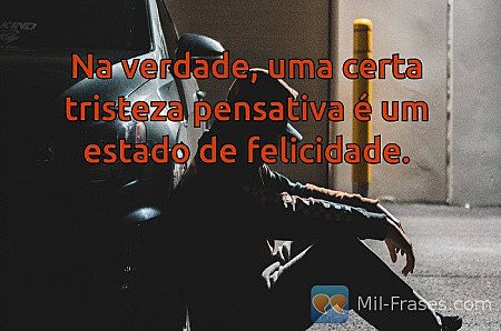 Na verdade, uma certa tristeza pensativa é um estado de felicidade.