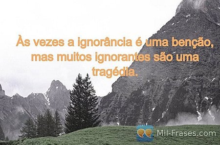 Às vezes a ignorância é uma benção, mas muitos ignorantes são uma tragédia.
