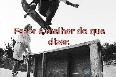 Fazer é melhor do que dizer.