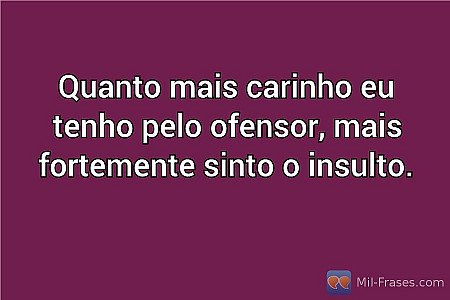 Quanto mais carinho eu tenho pelo ofensor, mais fortemente sinto o insulto.