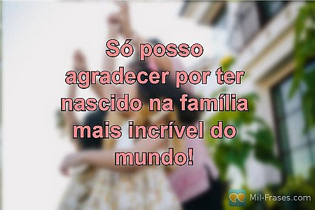 Só posso agradecer por ter nascido na família mais incrível do mundo!