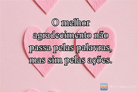 O melhor agradecimento não passa pelas palavras, mas sim pelas ações.