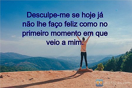 Desculpe-me se hoje já não lhe faço feliz como no primeiro momento em que veio a...
