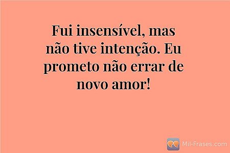 Fui insensível, mas não tive intenção. Eu prometo não errar de novo amor!