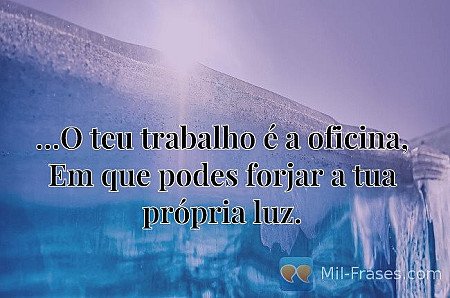 …O teu trabalho é a oficina, Em que podes forjar a tua própria luz.
