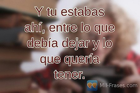 Y tu estabas ahí, entre lo que debía dejar y lo que quería tener.