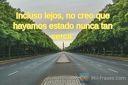 Incluso lejos, no creo que hayamos estado nunca tan cerca.