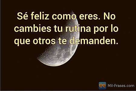 Sé feliz como eres. No cambies tu rutina por lo que otros te demanden.