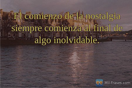 El comienzo de la nostalgia siempre comienza al final de algo inolvidable.