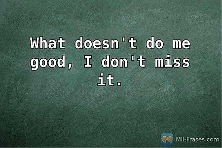 What doesn't do me good, I don't miss it.
