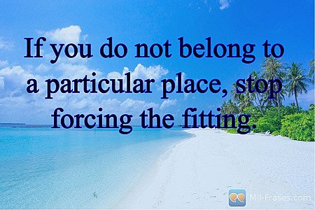 If you do not belong to a particular place, stop forcing the fitting.