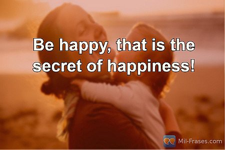 Be happy, that is the secret of happiness!