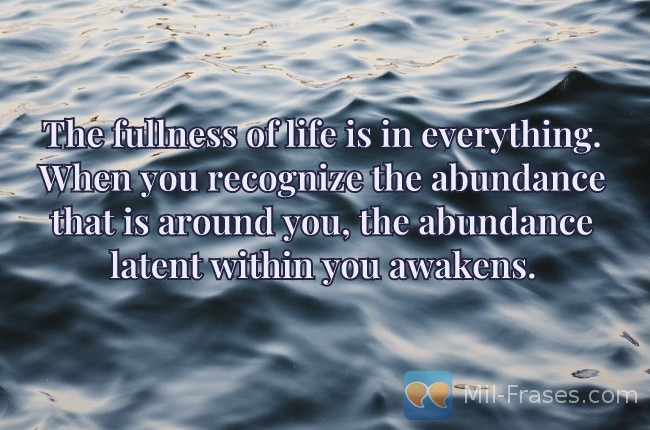 An image with the following quote The fullness of life is in everything. When you recognize the abundance that is around you, the abundance latent within you awakens.