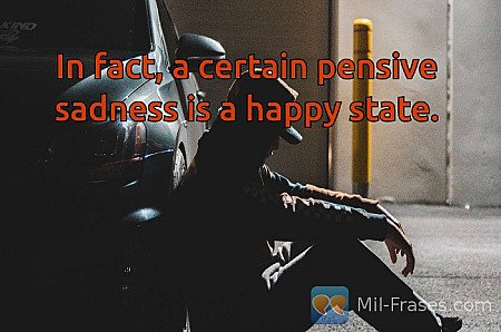 In fact, a certain pensive sadness is a happy state.