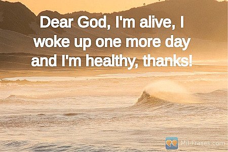 Dear God, I'm alive, I woke up one more day and I'm healthy, thanks!