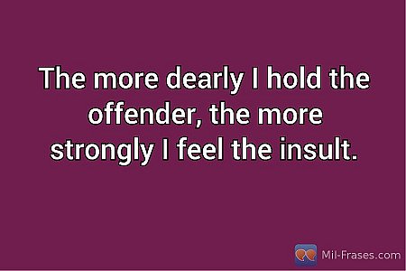 The more dearly I hold the offender, the more strongly I feel the insult.