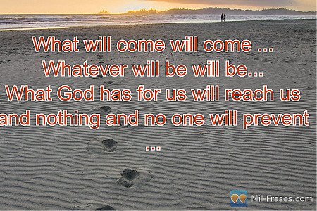 What will come will come ...
Whatever will be will be...
What God has for us wil...