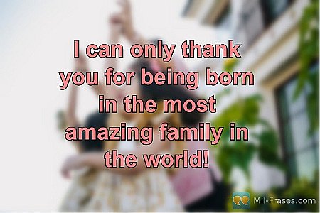 I can only thank you for being born in the most amazing family in the world!