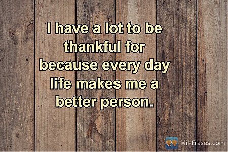 I have a lot to be thankful for because every day life makes me a better person.