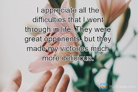 I appreciate all the difficulties that I went through in life. They were great o...