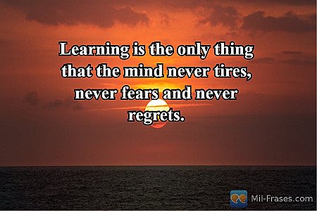 Learning is the only thing that the mind never tires, never fears and never regr...