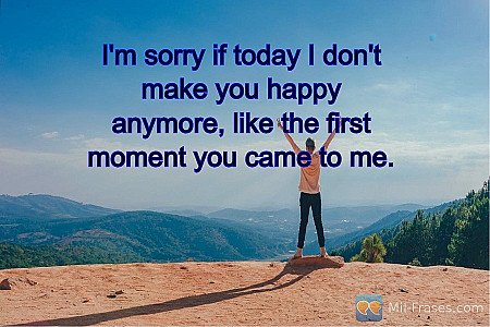 I'm sorry if today I don't make you happy anymore, like the first moment you cam...