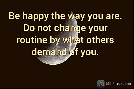 Be happy the way you are. Do not change your routine by what others demand of yo...