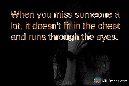 When you miss someone a lot, it doesn't fit in the chest and runs through the ey...