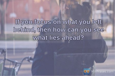 If you focus on what you left behind, then how can you see what lies ahead?