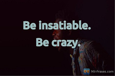 Be insatiable.

Be crazy.