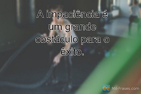 A impaciência é um grande obstáculo para o êxito.