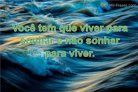 Você tem que viver para sonhar e não sonhar para viver.