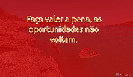 Faça valer a pena, as oportunidades não voltam.